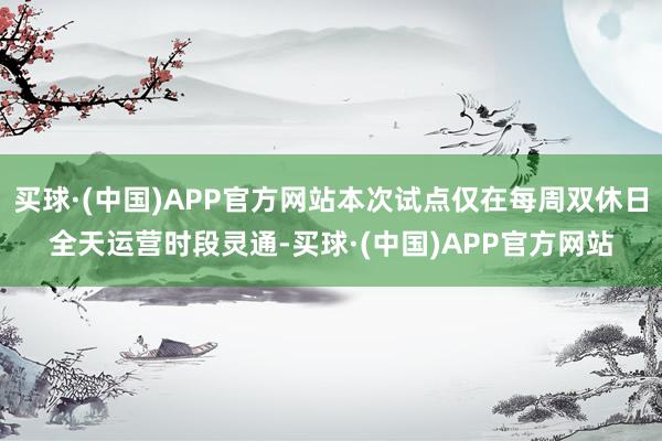 买球·(中国)APP官方网站本次试点仅在每周双休日全天运营时段灵通-买球·(中国)APP官方网站