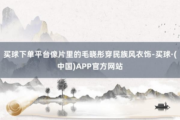 买球下单平台像片里的毛晓彤穿民族风衣饰-买球·(中国)APP官方网站