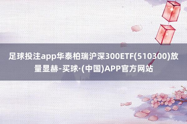 足球投注app华泰柏瑞沪深300ETF(510300)放量显赫-买球·(中国)APP官方网站