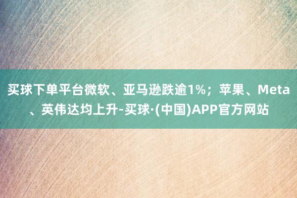 买球下单平台微软、亚马逊跌逾1%；苹果、Meta、英伟达均上升-买球·(中国)APP官方网站