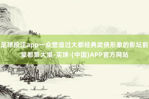 足球投注app一众塑造过大都经典武侠形象的影坛前辈都聚大漠-买球·(中国)APP官方网站