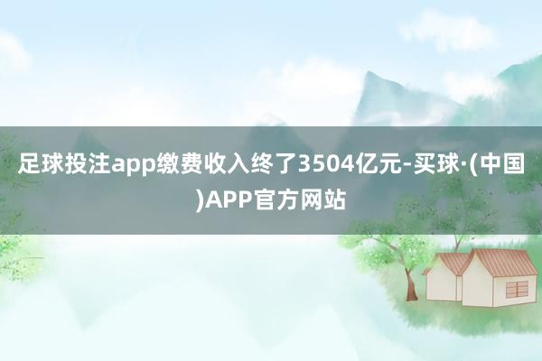 足球投注app缴费收入终了3504亿元-买球·(中国)APP官方网站