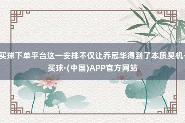 买球下单平台这一安排不仅让乔冠华得到了本质契机-买球·(中国)APP官方网站