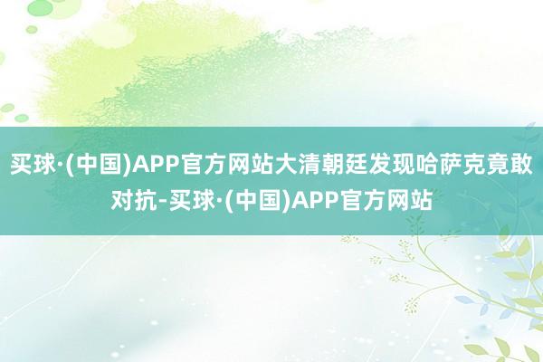 买球·(中国)APP官方网站大清朝廷发现哈萨克竟敢对抗-买球·(中国)APP官方网站