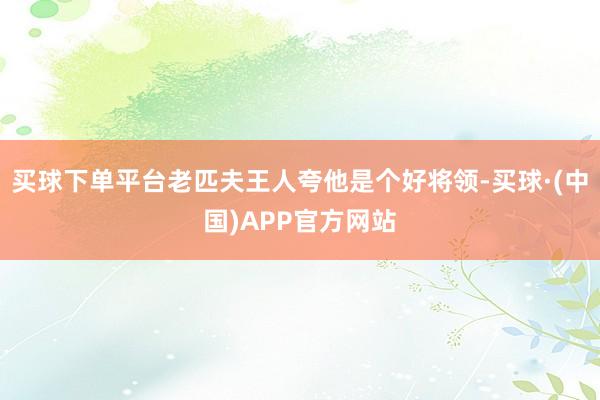 买球下单平台老匹夫王人夸他是个好将领-买球·(中国)APP官方网站